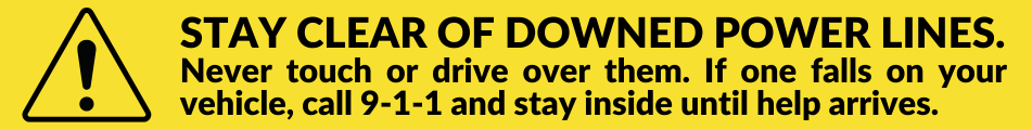 Stay clear of downed power lines.  Never touch or drive over them.