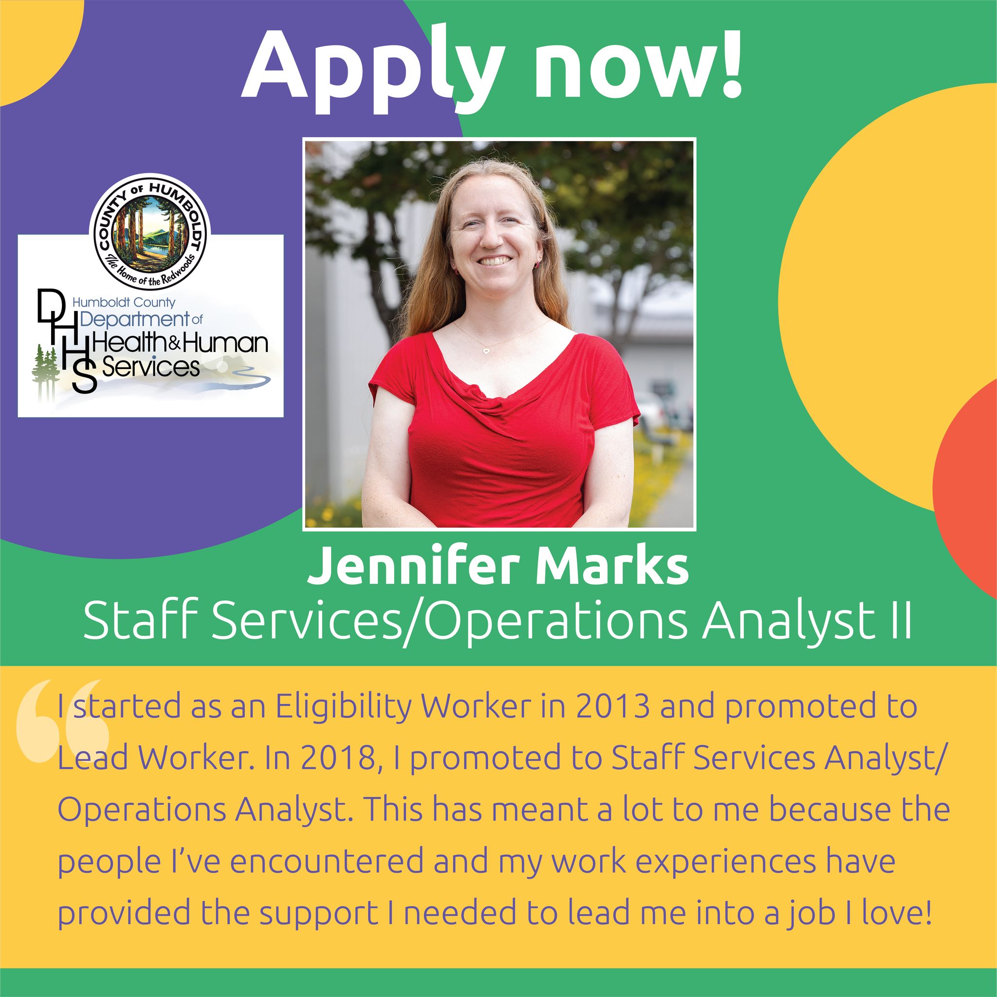 Apply now!  Humboldt County Department of Health & Human Services Jennifer MarksStaff Services/Operations Analyst II  I started as an Eligibility Specialist in 2013 and promoted to Lead Worker. In 2018, I promoted to Staff Services Analyst/Operations Analyst. This has meant a lot to me because the people I’ve encountered and my work experiences have provided the support I need to lead me into a job I love! 