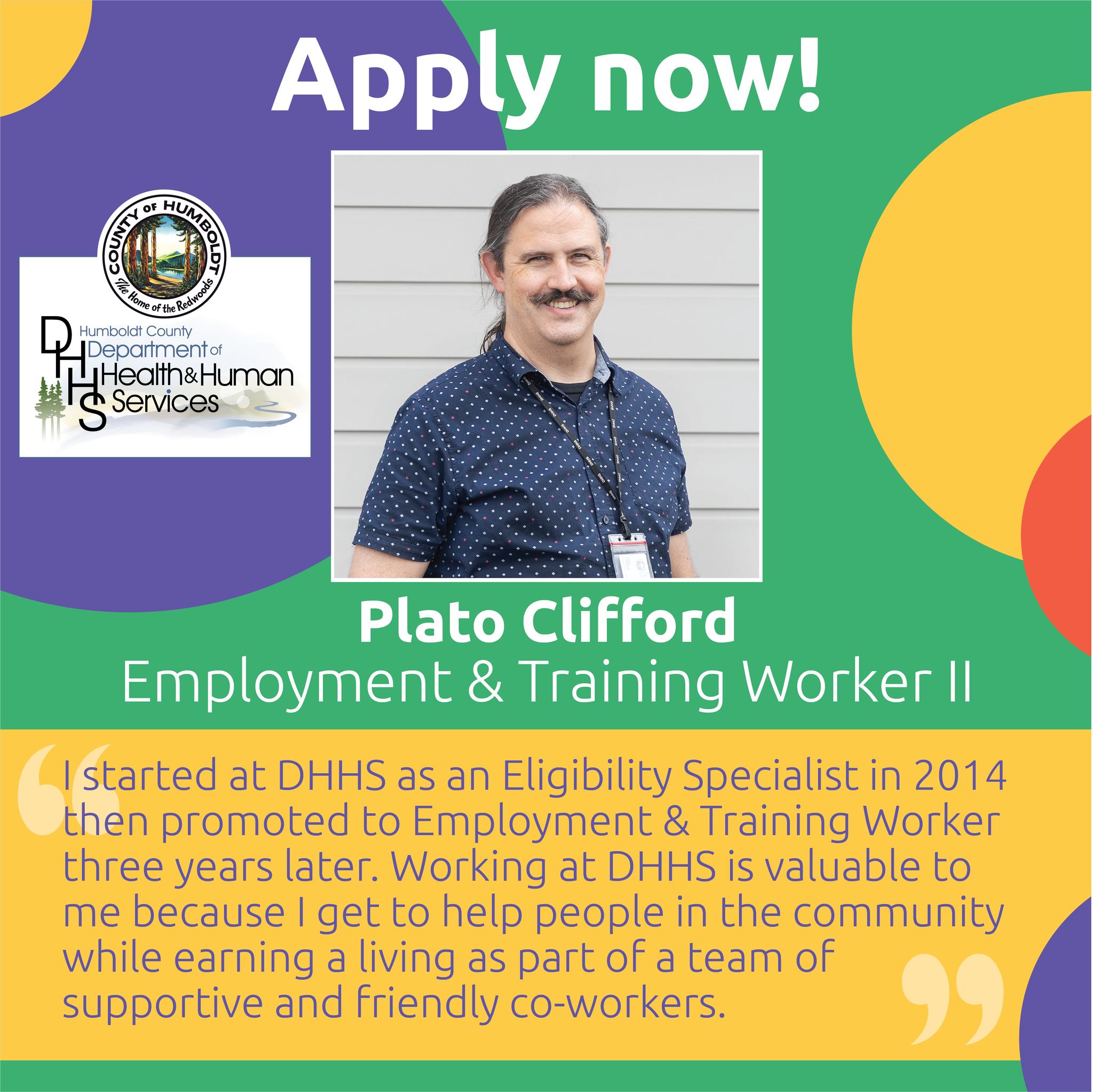 Apply now!  Humboldt County Department of Health & Human Services Plato Clifford, Employment & Training Worker II  I started at DHHS as an Eligibility Specialist in 2014, then promoted to Employment & Training Worker three years later. Working at DHHS is valuable to me because I get to help people in the community while earning a living as part of a team of supportive and friendly co-workers.
