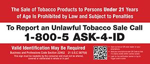 PDF: The Sale of Tobacco Products to Persons Under 21 Years of Age Is Prohibited by Law and Subject to Penalties To Report an Unlawful Tobacco Sale Call1-800-5 ASK-4-ID Valid Identification May Be Required Business and Professions Code Section 22952 21 U.S.C 387f(d)This sign must be readable by the consumer and must not be altered, covered or obliterated in whole or in part • Open camera or QR code reader on your smartphone. • Hold your smartphone over QR Code so that it’s clearly visible within camera screen. • Look for the notification banner or tap to trigger code’s action.